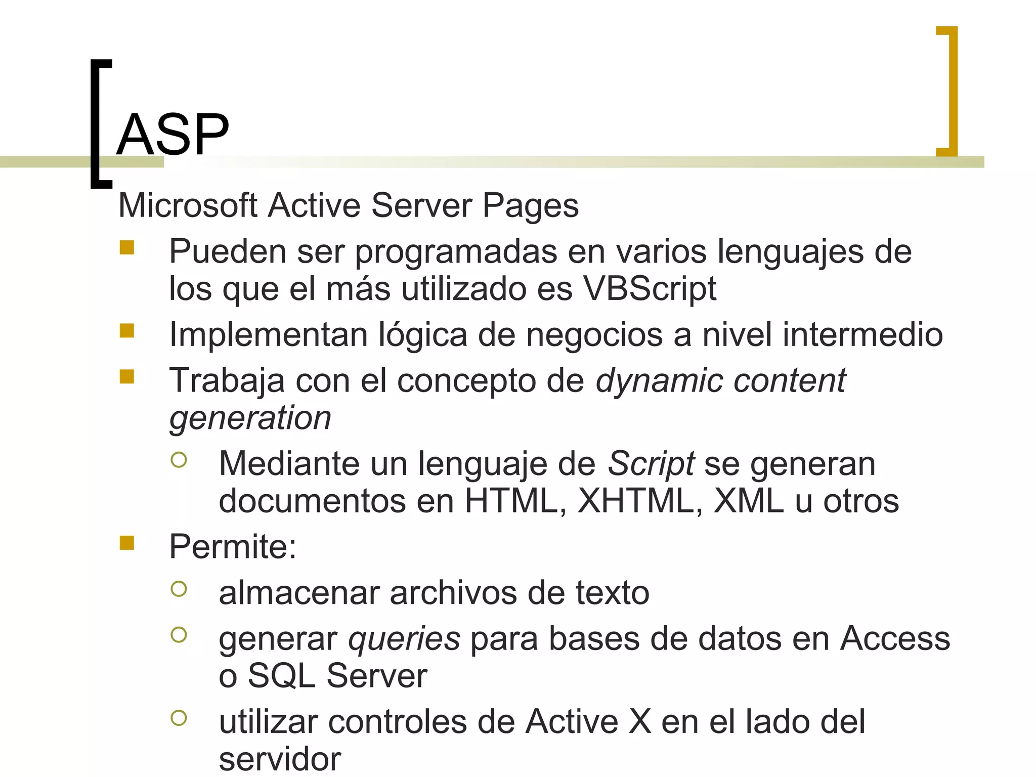 ASP
Microsoft Active Server Pages
 Pueden ser programadas en varios lenguajes de
los que el más utilizado es VBScript
 Implementan lógica de negocios a nivel intermedio
 Trabaja con el concepto de dynamic content
generation
 Mediante un lenguaje de Script se generan
documentos en HTML, XHTML, XML u otros
 Permite:
 almacenar archivos de texto
 generar queries para bases de datos en Access
o SQL Server
 utilizar controles de Active X en el lado del
servidor
 