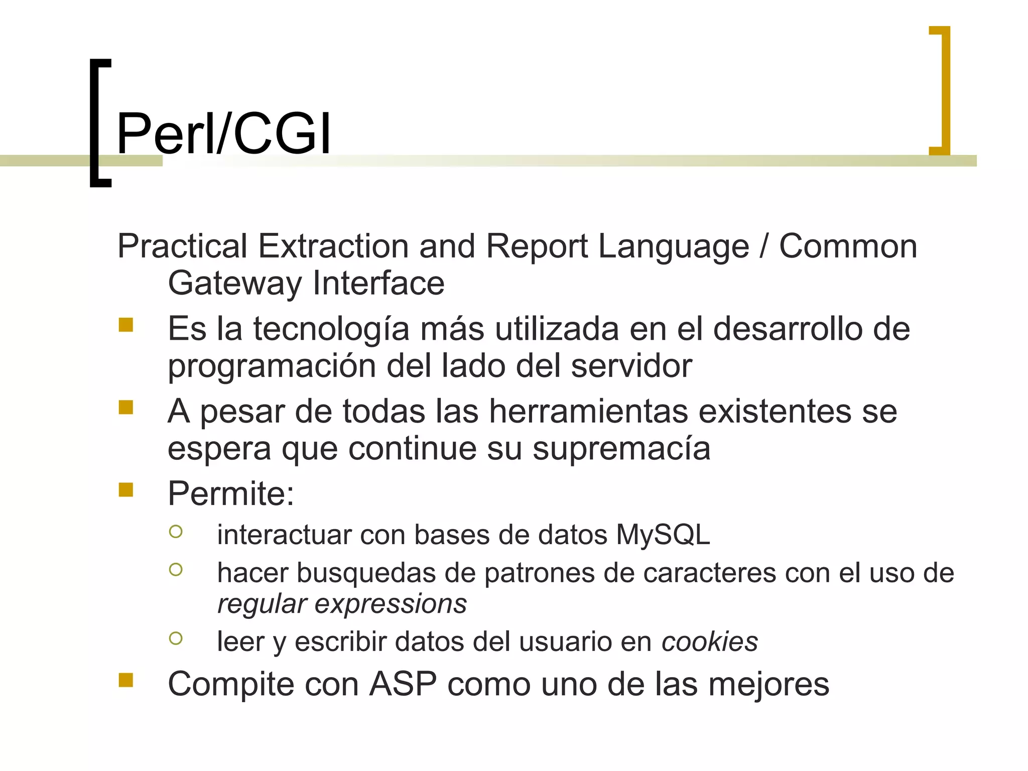 Perl/CGI
Practical Extraction and Report Language / Common
Gateway Interface
 Es la tecnología más utilizada en el desarrollo de
programación del lado del servidor
 A pesar de todas las herramientas existentes se
espera que continue su supremacía
 Permite:
 interactuar con bases de datos MySQL
 hacer busquedas de patrones de caracteres con el uso de
regular expressions
 leer y escribir datos del usuario en cookies
 Compite con ASP como uno de las mejores
 