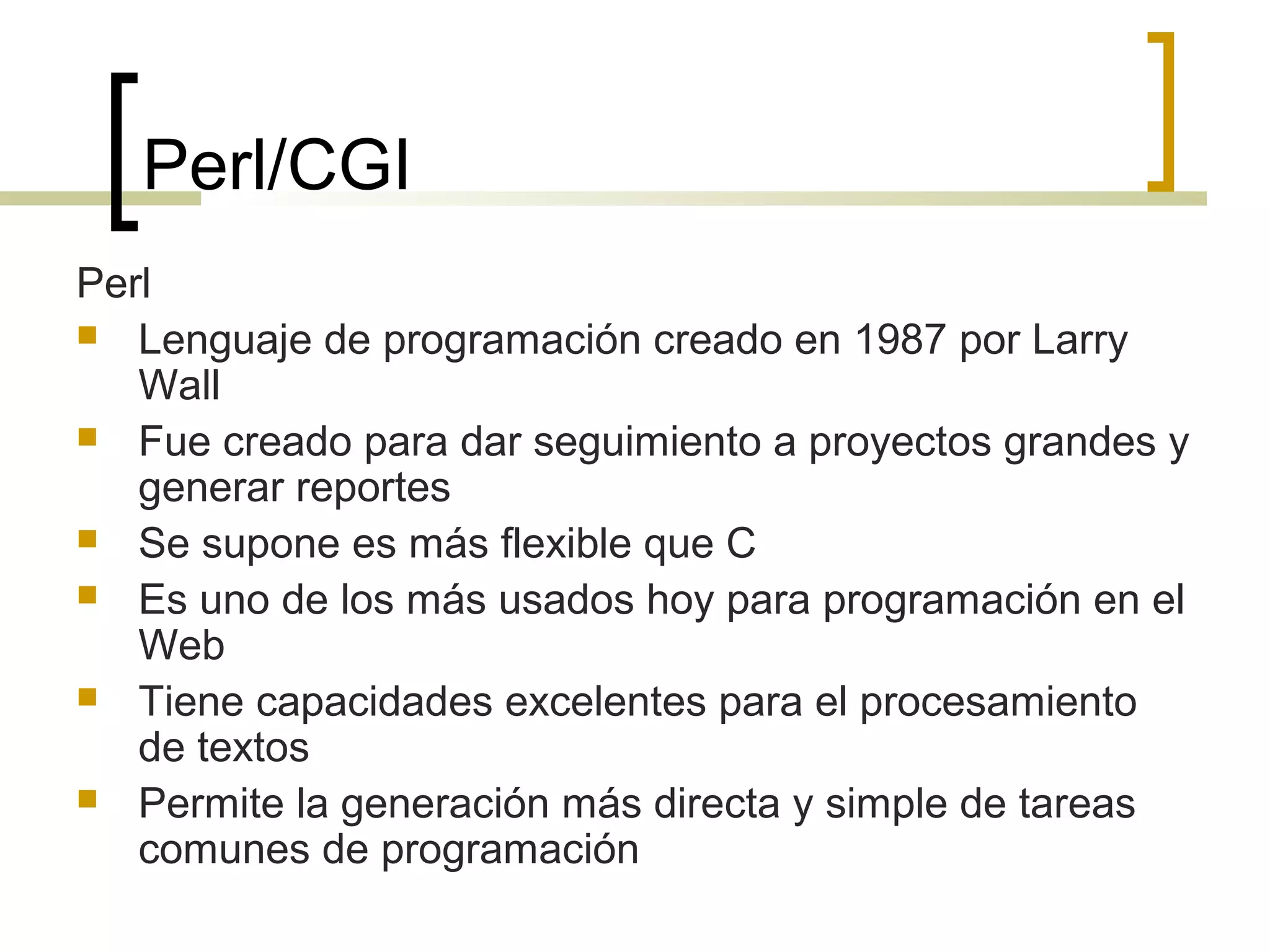 Perl/CGI
Perl
 Lenguaje de programación creado en 1987 por Larry
Wall
 Fue creado para dar seguimiento a proyectos grandes y
generar reportes
 Se supone es más flexible que C
 Es uno de los más usados hoy para programación en el
Web
 Tiene capacidades excelentes para el procesamiento
de textos
 Permite la generación más directa y simple de tareas
comunes de programación
 