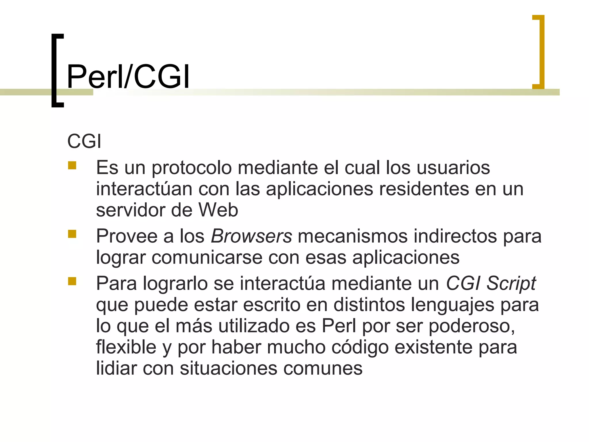 Perl/CGI
CGI
 Es un protocolo mediante el cual los usuarios
interactúan con las aplicaciones residentes en un
servidor de Web
 Provee a los Browsers mecanismos indirectos para
lograr comunicarse con esas aplicaciones
 Para lograrlo se interactúa mediante un CGI Script
que puede estar escrito en distintos lenguajes para
lo que el más utilizado es Perl por ser poderoso,
flexible y por haber mucho código existente para
lidiar con situaciones comunes
 