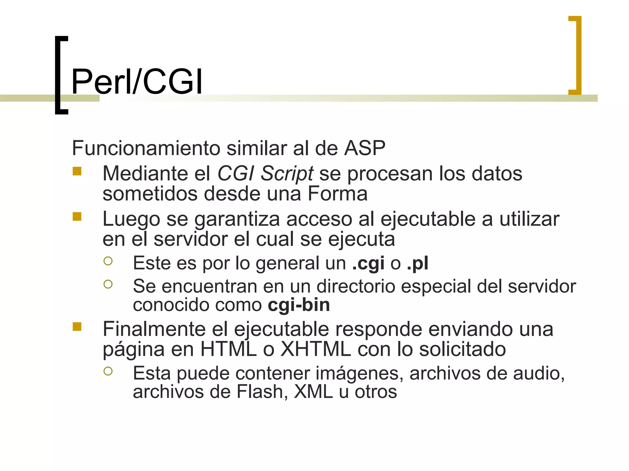 Perl/CGI
Funcionamiento similar al de ASP
 Mediante el CGI Script se procesan los datos
sometidos desde una Forma
 Luego se garantiza acceso al ejecutable a utilizar
en el servidor el cual se ejecuta
 Este es por lo general un .cgi o .pl
 Se encuentran en un directorio especial del servidor
conocido como cgi-bin
 Finalmente el ejecutable responde enviando una
página en HTML o XHTML con lo solicitado
 Esta puede contener imágenes, archivos de audio,
archivos de Flash, XML u otros
 