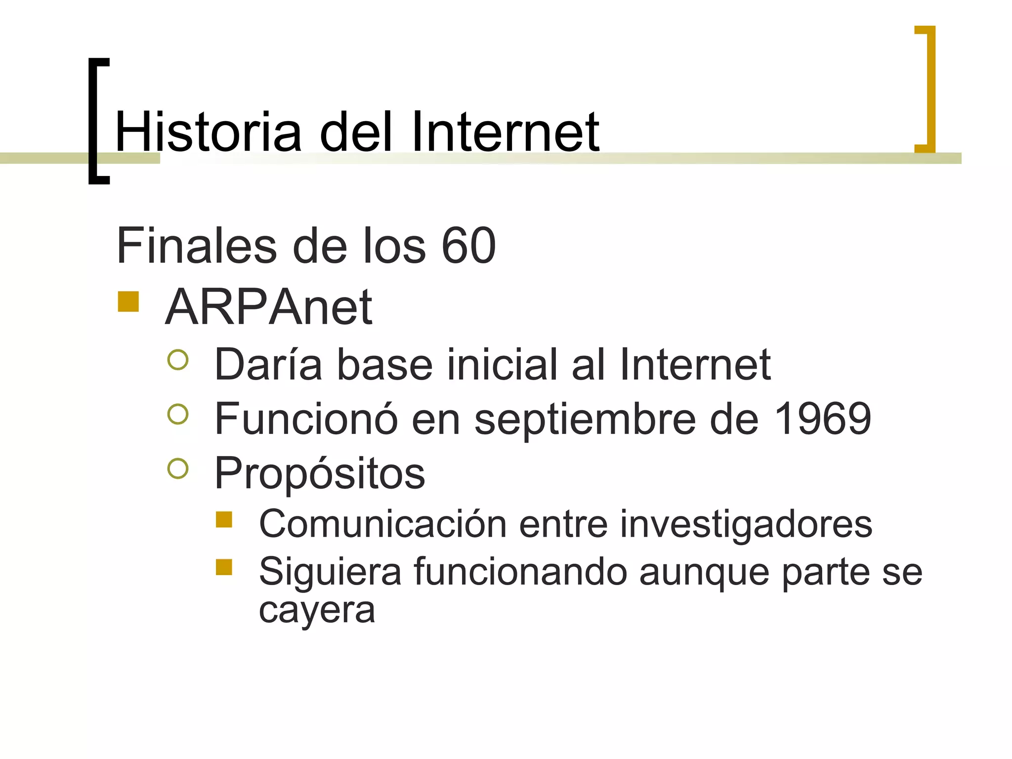 Historia del Internet
Finales de los 60
 ARPAnet
 Daría base inicial al Internet
 Funcionó en septiembre de 1969
 Propósitos
 Comunicación entre investigadores
 Siguiera funcionando aunque parte se
cayera
 