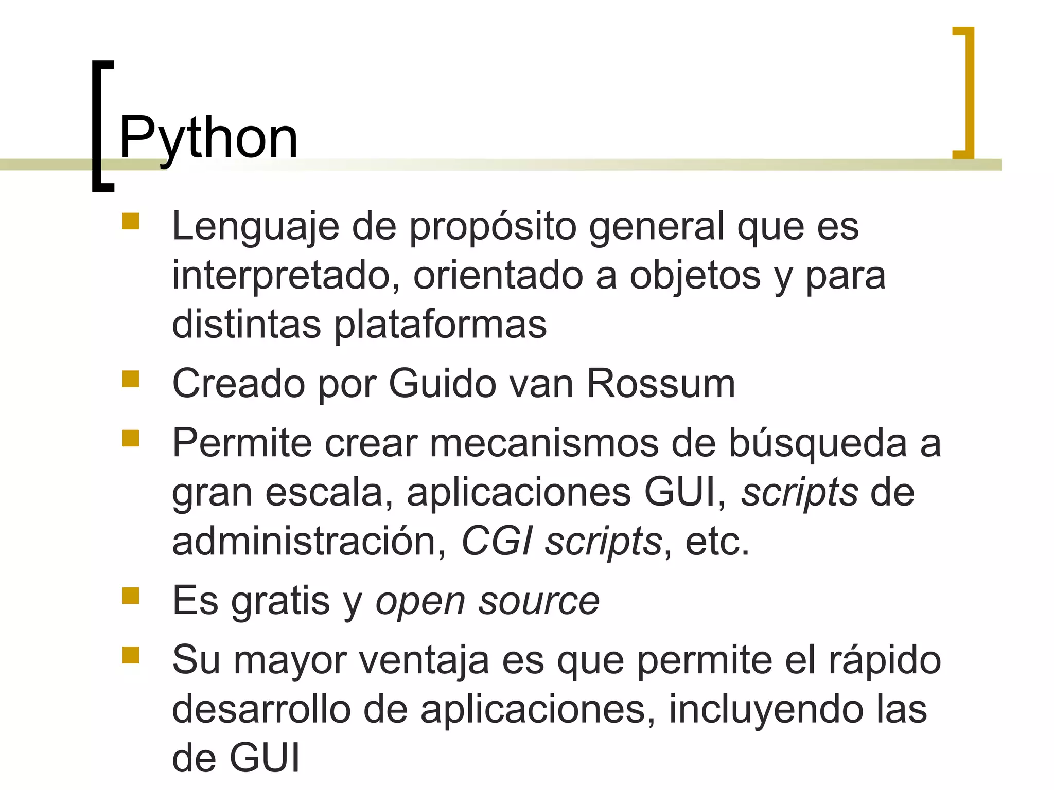 Python
 Lenguaje de propósito general que es
interpretado, orientado a objetos y para
distintas plataformas
 Creado por Guido van Rossum
 Permite crear mecanismos de búsqueda a
gran escala, aplicaciones GUI, scripts de
administración, CGI scripts, etc.
 Es gratis y open source
 Su mayor ventaja es que permite el rápido
desarrollo de aplicaciones, incluyendo las
de GUI
 