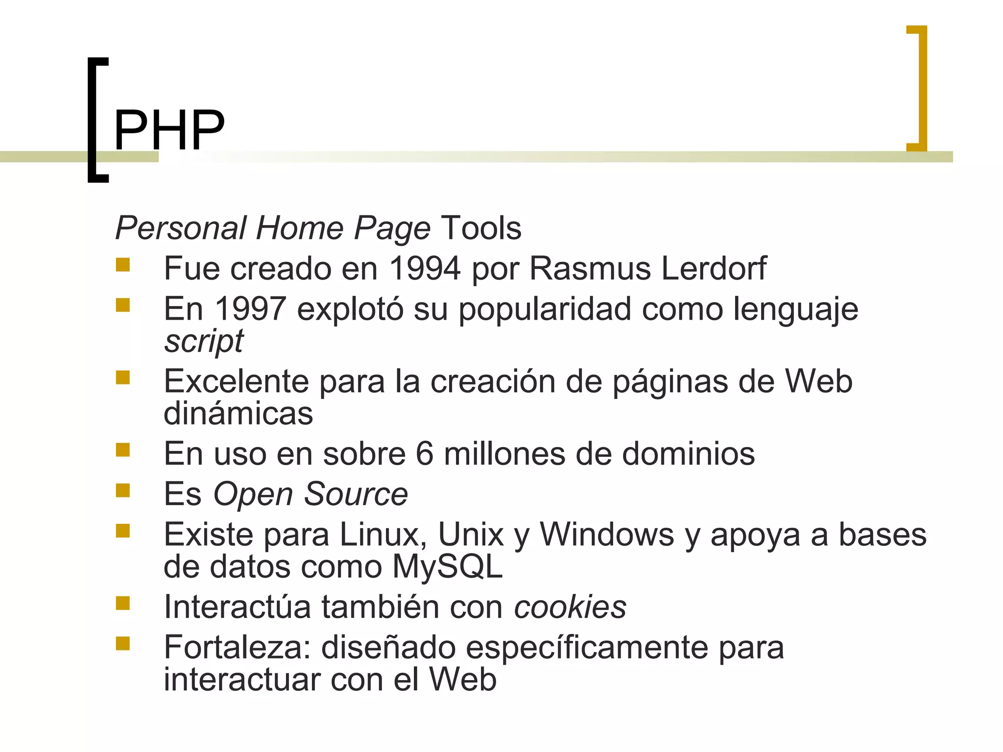 PHP
Personal Home Page Tools
 Fue creado en 1994 por Rasmus Lerdorf
 En 1997 explotó su popularidad como lenguaje
script
 Excelente para la creación de páginas de Web
dinámicas
 En uso en sobre 6 millones de dominios
 Es Open Source
 Existe para Linux, Unix y Windows y apoya a bases
de datos como MySQL
 Interactúa también con cookies
 Fortaleza: diseñado específicamente para
interactuar con el Web
 