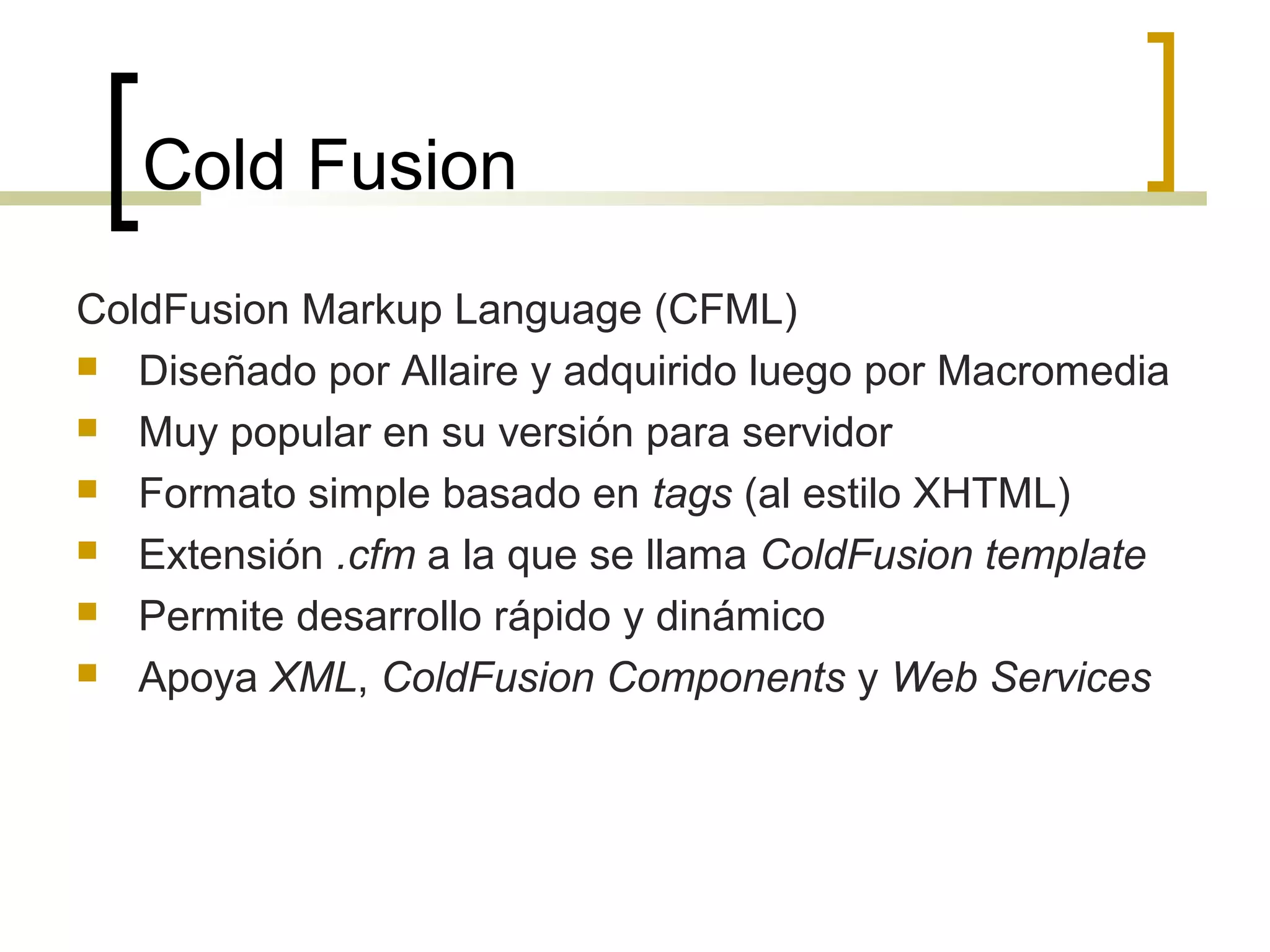 Cold Fusion
ColdFusion Markup Language (CFML)
 Diseñado por Allaire y adquirido luego por Macromedia
 Muy popular en su versión para servidor
 Formato simple basado en tags (al estilo XHTML)
 Extensión .cfm a la que se llama ColdFusion template
 Permite desarrollo rápido y dinámico
 Apoya XML, ColdFusion Components y Web Services
 