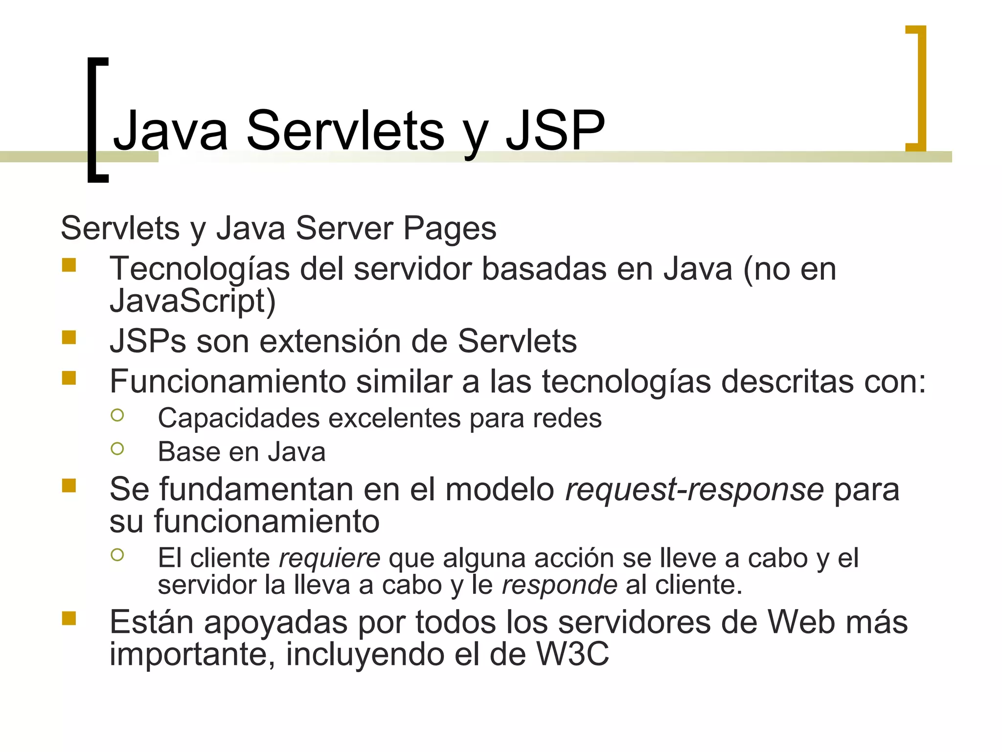 Java Servlets y JSP
Servlets y Java Server Pages
 Tecnologías del servidor basadas en Java (no en
JavaScript)
 JSPs son extensión de Servlets
 Funcionamiento similar a las tecnologías descritas con:
 Capacidades excelentes para redes
 Base en Java
 Se fundamentan en el modelo request-response para
su funcionamiento
 El cliente requiere que alguna acción se lleve a cabo y el
servidor la lleva a cabo y le responde al cliente.
 Están apoyadas por todos los servidores de Web más
importante, incluyendo el de W3C
 