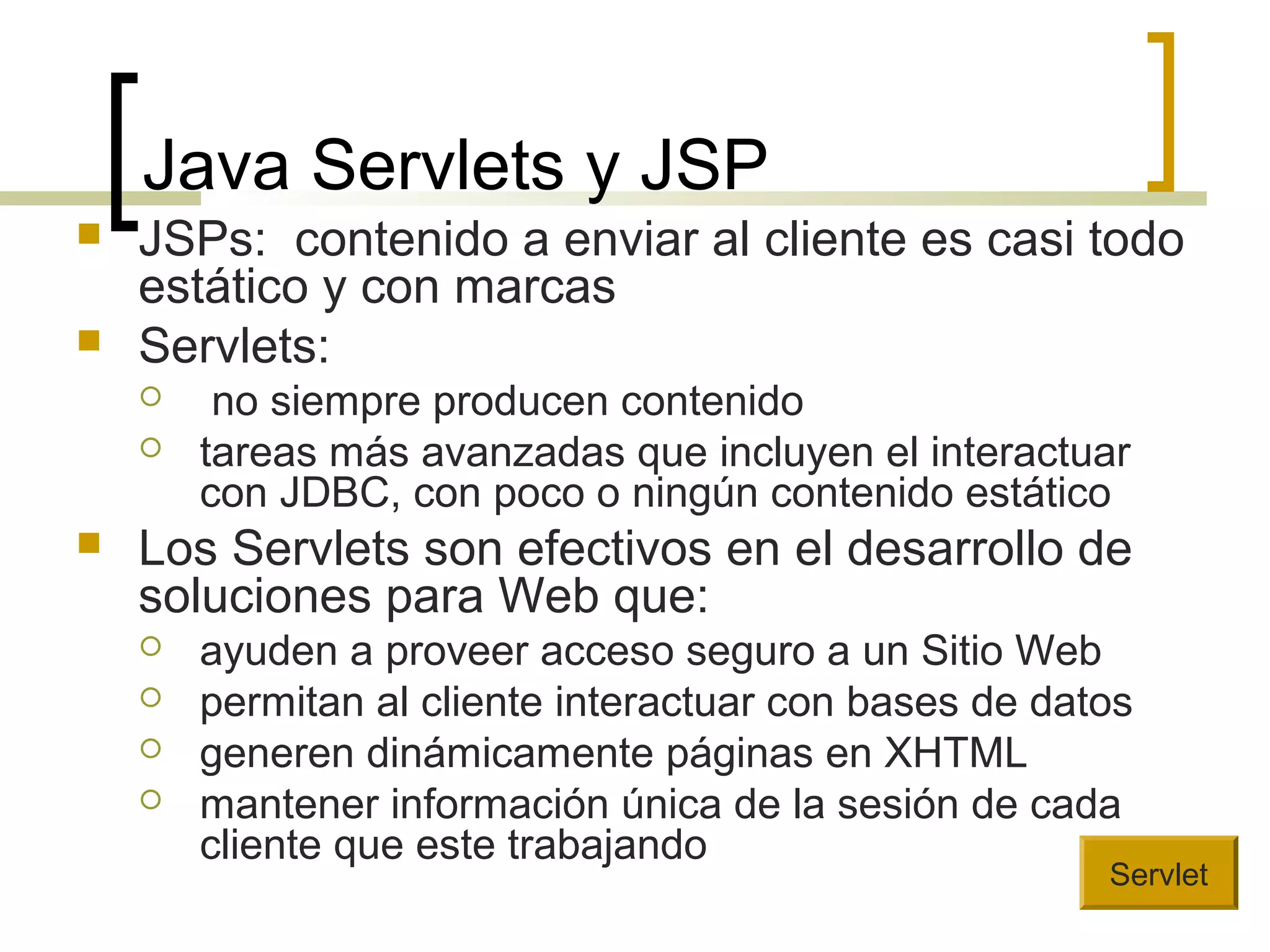 Java Servlets y JSP
 JSPs: contenido a enviar al cliente es casi todo
estático y con marcas
 Servlets:
 no siempre producen contenido
 tareas más avanzadas que incluyen el interactuar
con JDBC, con poco o ningún contenido estático
 Los Servlets son efectivos en el desarrollo de
soluciones para Web que:
 ayuden a proveer acceso seguro a un Sitio Web
 permitan al cliente interactuar con bases de datos
 generen dinámicamente páginas en XHTML
 mantener información única de la sesión de cada
cliente que este trabajando
Servlet
 