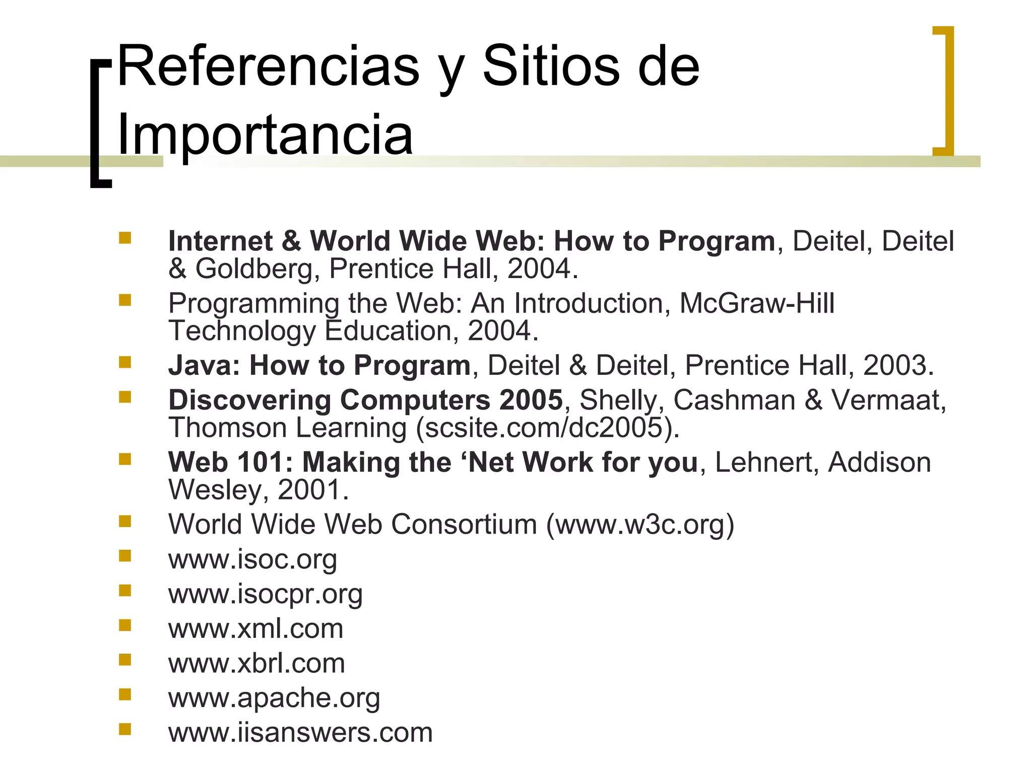 Referencias y Sitios de
Importancia
 Internet & World Wide Web: How to Program, Deitel, Deitel
& Goldberg, Prentice Hall, 2004.
 Programming the Web: An Introduction, McGraw-Hill
Technology Education, 2004.
 Java: How to Program, Deitel & Deitel, Prentice Hall, 2003.
 Discovering Computers 2005, Shelly, Cashman & Vermaat,
Thomson Learning (scsite.com/dc2005).
 Web 101: Making the ‘Net Work for you, Lehnert, Addison
Wesley, 2001.
 World Wide Web Consortium (www.w3c.org)
 www.isoc.org
 www.isocpr.org
 www.xml.com
 www.xbrl.com
 www.apache.org
 www.iisanswers.com
 