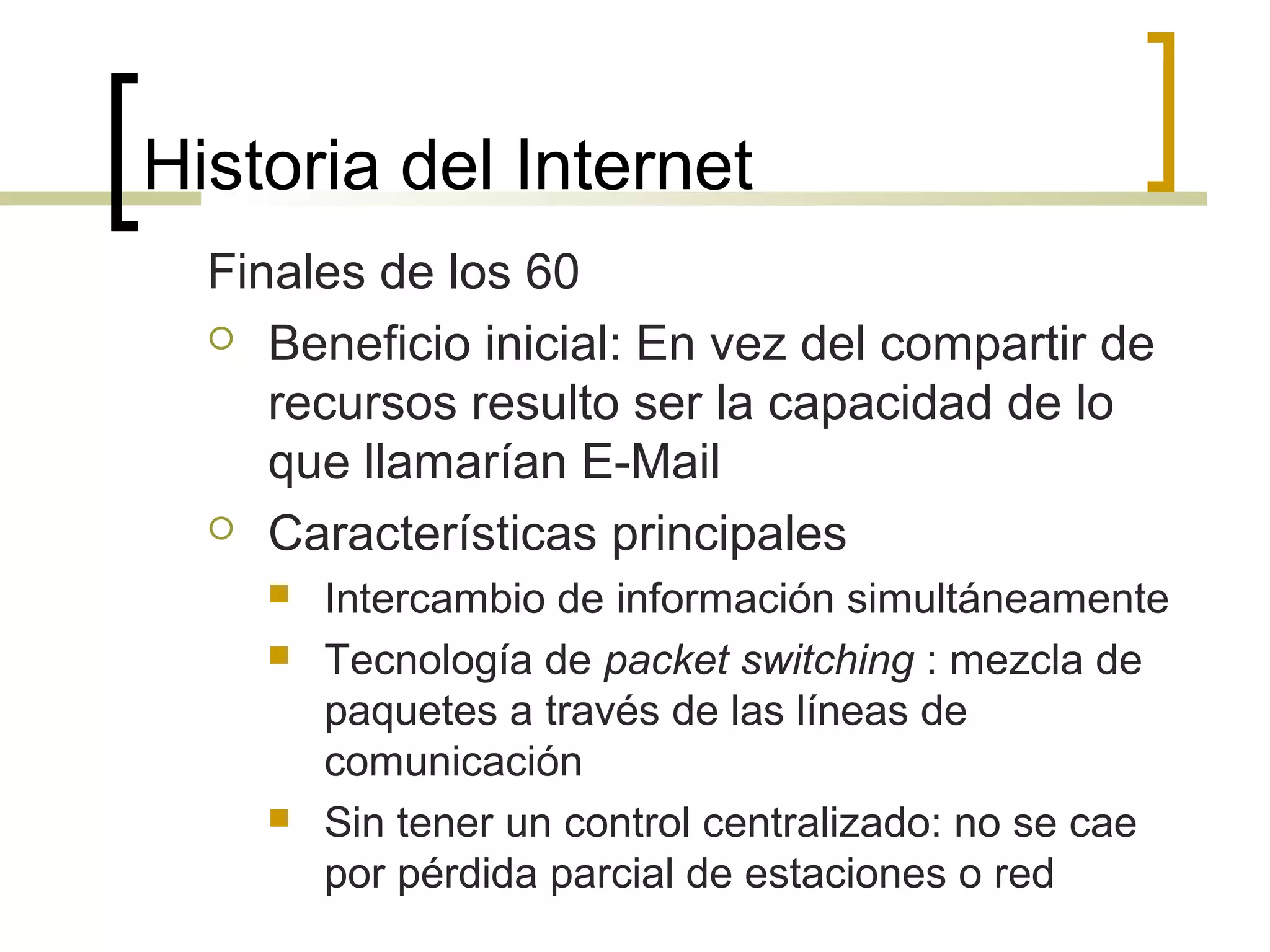 Historia del Internet
Finales de los 60
 Beneficio inicial: En vez del compartir de
recursos resulto ser la capacidad de lo
que llamarían E-Mail
 Características principales
 Intercambio de información simultáneamente
 Tecnología de packet switching : mezcla de
paquetes a través de las líneas de
comunicación
 Sin tener un control centralizado: no se cae
por pérdida parcial de estaciones o red
 