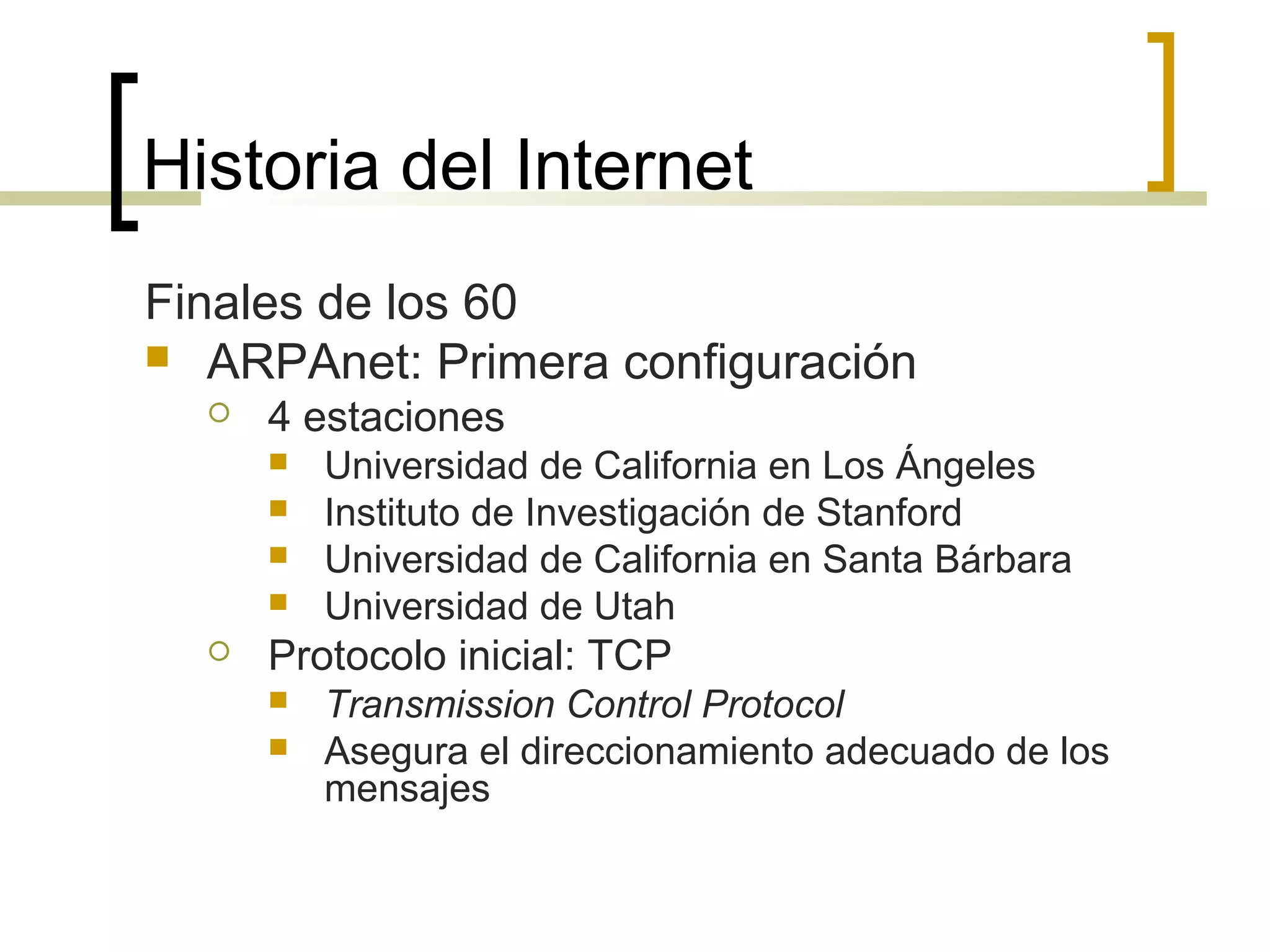 Historia del Internet
Finales de los 60
 ARPAnet: Primera configuración
 4 estaciones
 Universidad de California en Los Ángeles
 Instituto de Investigación de Stanford
 Universidad de California en Santa Bárbara
 Universidad de Utah
 Protocolo inicial: TCP
 Transmission Control Protocol
 Asegura el direccionamiento adecuado de los
mensajes
 