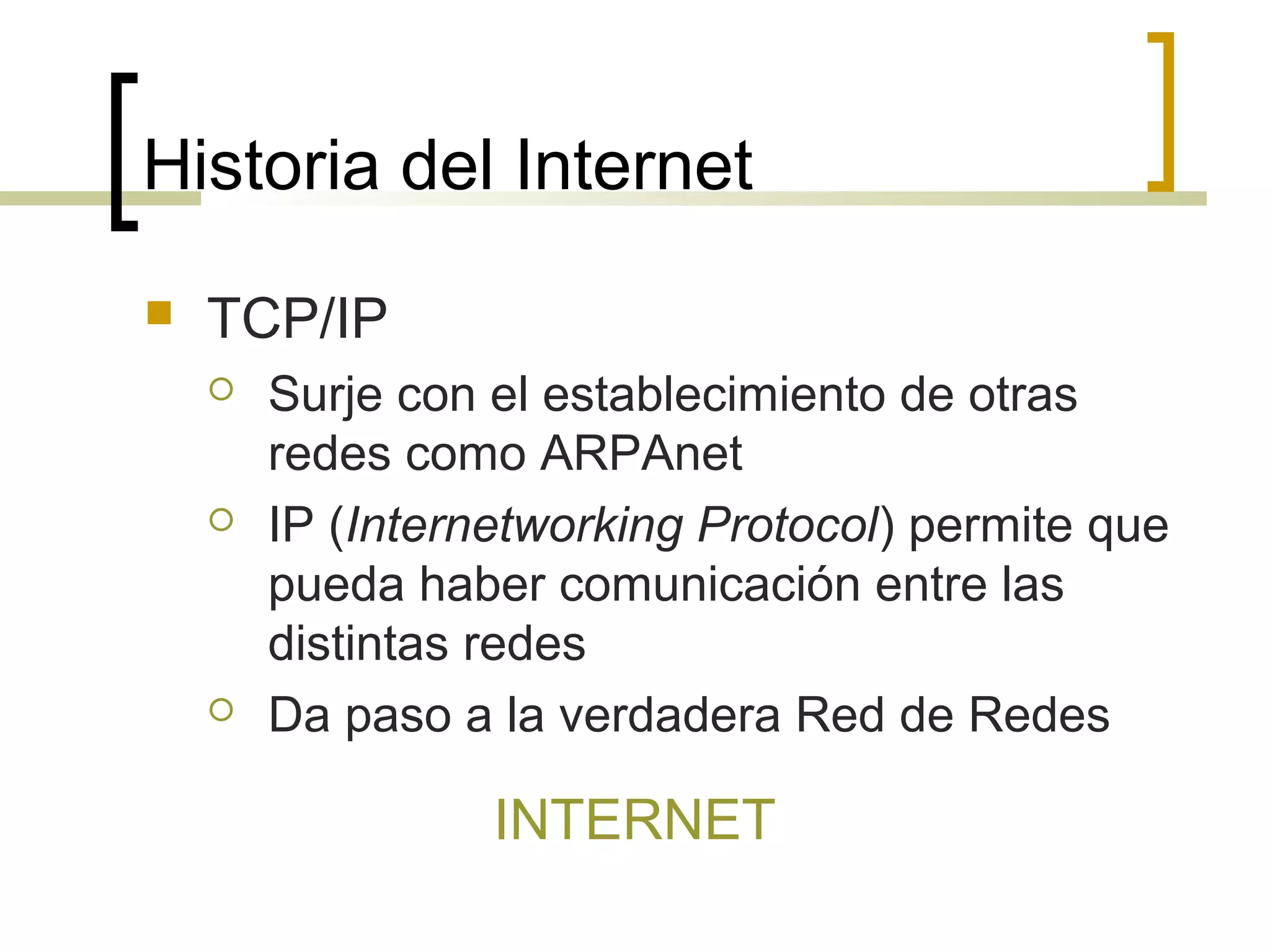 Historia del Internet
 TCP/IP
 Surje con el establecimiento de otras
redes como ARPAnet
 IP (Internetworking Protocol) permite que
pueda haber comunicación entre las
distintas redes
 Da paso a la verdadera Red de Redes
INTERNET
 