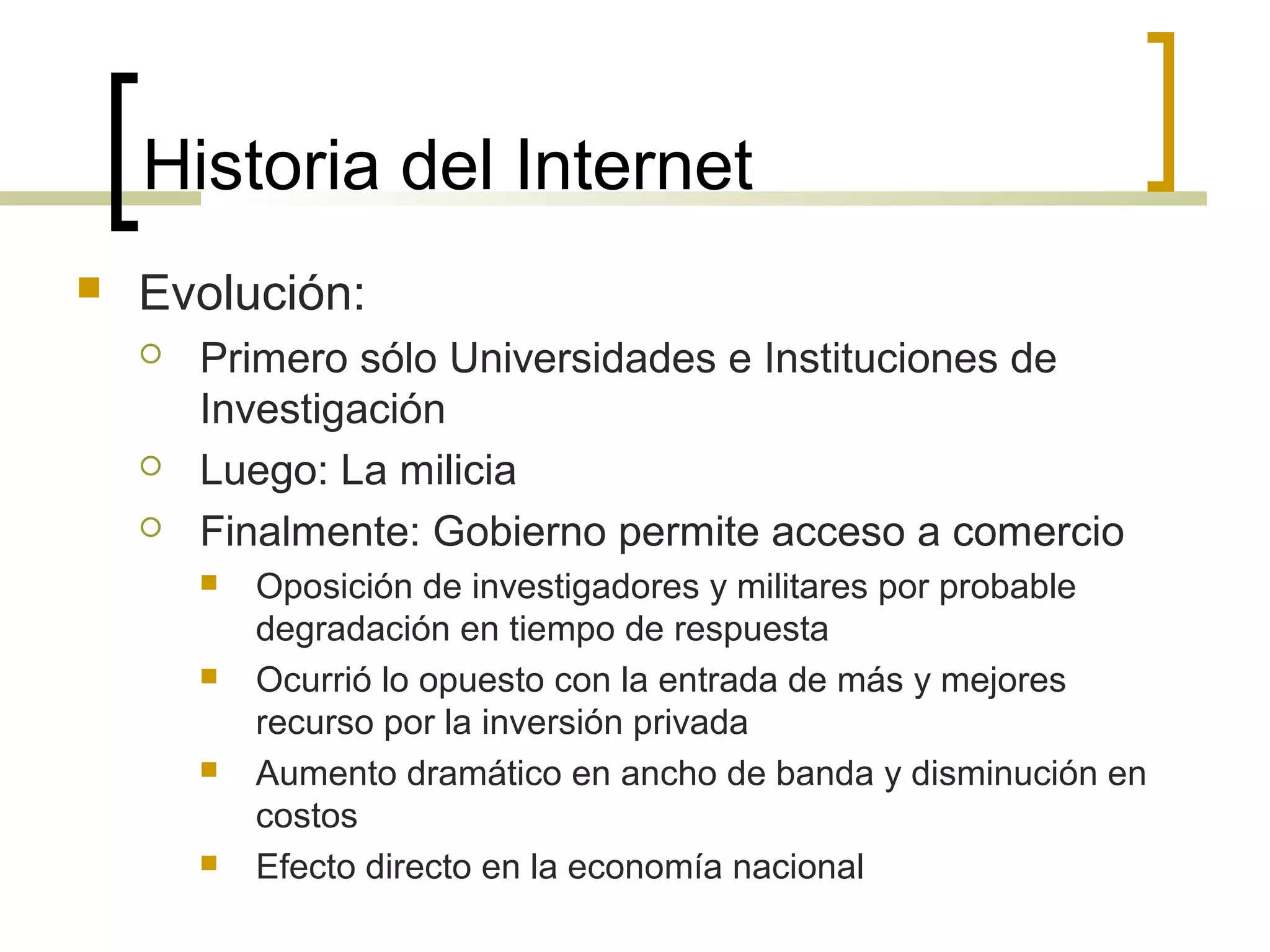 Historia del Internet
 Evolución:
 Primero sólo Universidades e Instituciones de
Investigación
 Luego: La milicia
 Finalmente: Gobierno permite acceso a comercio
 Oposición de investigadores y militares por probable
degradación en tiempo de respuesta
 Ocurrió lo opuesto con la entrada de más y mejores
recurso por la inversión privada
 Aumento dramático en ancho de banda y disminución en
costos
 Efecto directo en la economía nacional
 