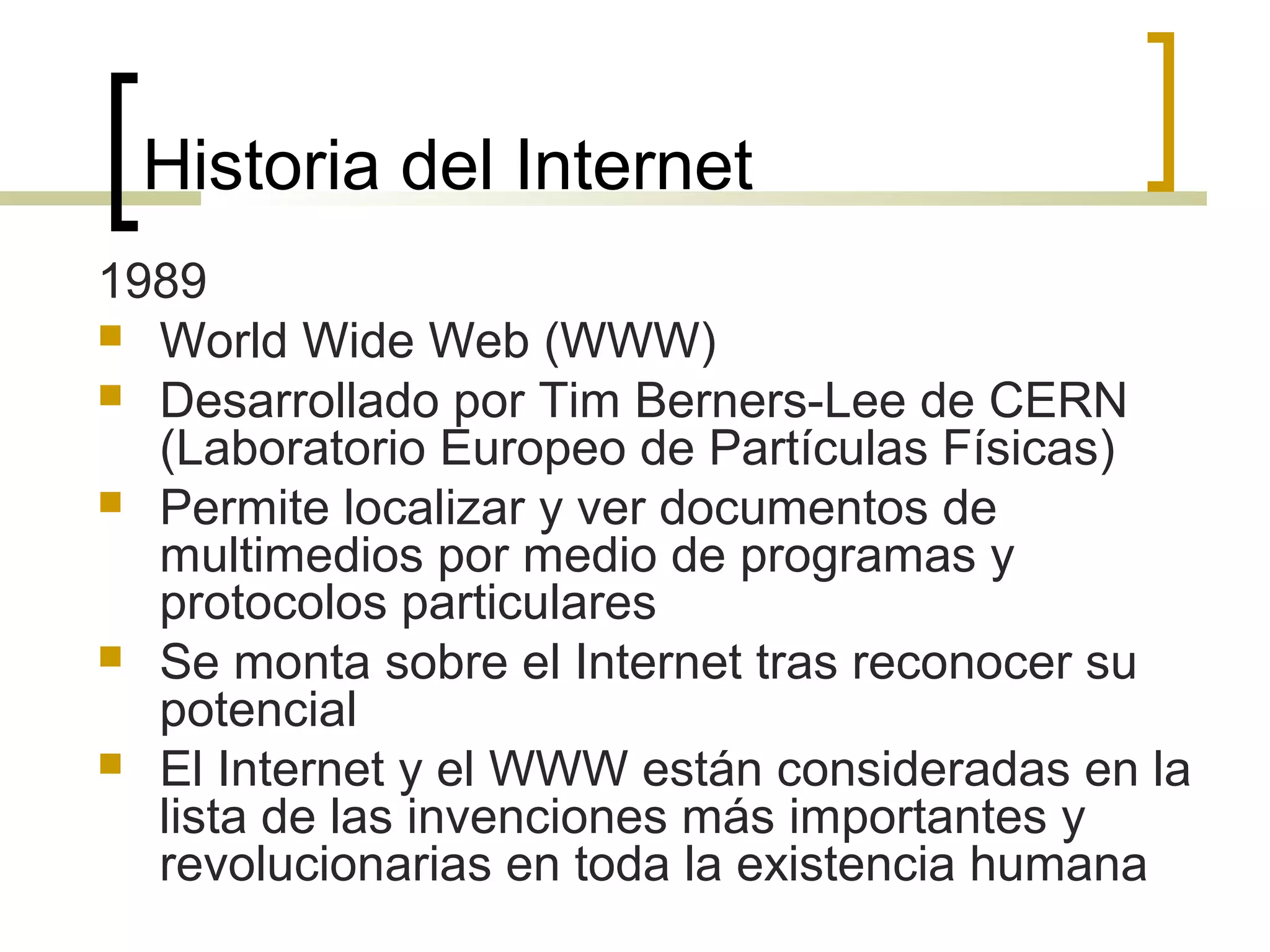 Historia del Internet
1989
 World Wide Web (WWW)
 Desarrollado por Tim Berners-Lee de CERN
(Laboratorio Europeo de Partículas Físicas)
 Permite localizar y ver documentos de
multimedios por medio de programas y
protocolos particulares
 Se monta sobre el Internet tras reconocer su
potencial
 El Internet y el WWW están consideradas en la
lista de las invenciones más importantes y
revolucionarias en toda la existencia humana
 