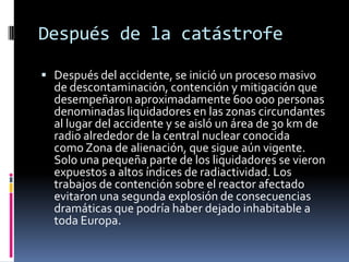 Después de la catástrofeDespués del accidente, se inició un proceso masivo de descontaminación, contención y mitigación que desempeñaron aproximadamente 600 000 personas denominadas liquidadores en las zonas circundantes al lugar del accidente y se aisló un área de 30 km de radio alrededor de la central nuclear conocida como Zona de alienación, que sigue aún vigente. Solo una pequeña parte de los liquidadores se vieron expuestos a altos índices de radiactividad. Los trabajos de contención sobre el reactor afectado evitaron una segunda explosión de consecuencias dramáticas que podría haber dejado inhabitable a toda Europa.
