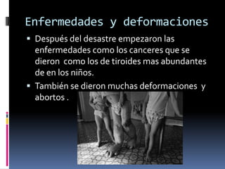 Enfermedades y deformaciones Después del desastre empezaron las enfermedades como los canceres que se dieron  como los de tiroides mas abundantes de en los niños. También se dieron muchas deformaciones  y abortos .  