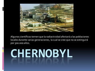 Chernobyl Algunos científicos temen que la radiactividad afectará a las poblaciones locales durante varias generaciones, la cual se cree que no se extinguirá por 300.000 años. 