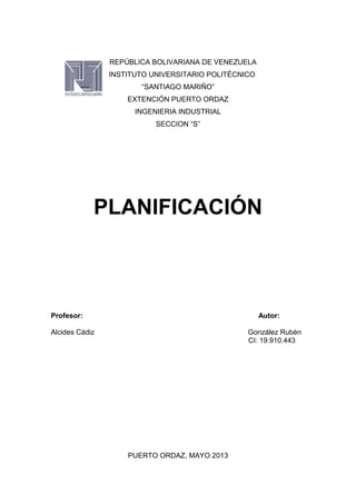REPÚBLICA BOLIVARIANA DE VENEZUELA
INSTITUTO UNIVERSITARIO POLITÉCNICO
“SANTIAGO MARIÑO”
EXTENCIÓN PUERTO ORDAZ
INGENIERIA INDUSTRIAL
SECCION “S”
PLANIFICACIÓN
Profesor: Autor:
Alcides Cádiz González Rubén
CI: 19.910.443
PUERTO ORDAZ, MAYO 2013
 