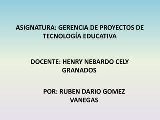 ASIGNATURA: GERENCIA DE PROYECTOS DE
TECNOLOGÍA EDUCATIVA
DOCENTE: HENRY NEBARDO CELY
GRANADOS
POR: RUBEN DARIO GOMEZ
VANEGAS
 