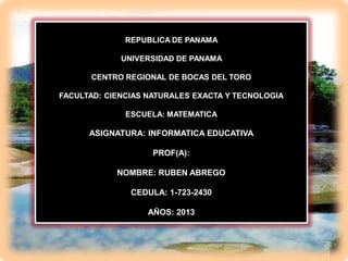 REPUBLICA DE PANAMA
UNIVERSIDAD DE PANAMA
CENTRO REGIONAL DE BOCAS DEL TORO

FACULTAD: CIENCIAS NATURALES EXACTA Y TECNOLOGIA
ESCUELA: MATEMATICA

ASIGNATURA: INFORMATICA EDUCATIVA
PROF(A):

NOMBRE: RUBEN ABREGO
CEDULA: 1-723-2430
AÑOS: 2013

 