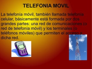 TELEFONIA MOVIL
La telefonía móvil, también llamada telefonía
celular, básicamente está formada por dos
grandes partes: una red de comunicaciones (o
red de telefonía móvil) y los terminales (o
teléfonos móviles) que permiten el acceso a
dicha red.
 