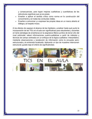 y consecuencias, para lograr mejoras cualitativas y cuantitativas de las 
estructuras cognitivas que ya se posee. 
 Enseñar a aplicar el sentido crítico como norma en la construcción del 
22 
conocimiento y en todas las conductas vitales. 
 Enseñar a comunicar y a expresar las propias ideas en un marco abierto al 
diálogo y al respeto mutuo. 
A los efectos de sopesar el alcance de las hipótesis y analizar hasta qué punto la 
incorporación de las TICs en el aula son significativas para estudiantes y docentes 
en tanto estrategia de enseñanza en la asignatura Marco jurídico de tercer año del 
nivel polimodal, relevé informaciones cuanti-cualitativas a partir de métodos y 
técnicas de campo centrados en un enfoque de la lógica cualitativa: interpretativo, 
mediante observaciones y recolección de información como la encuesta semi-estructurada 
y la entrevista focalizada. Aplicando un tipo de muestreo intencional-estructural, 
guiado bajo el criterio de significatividad. 
 