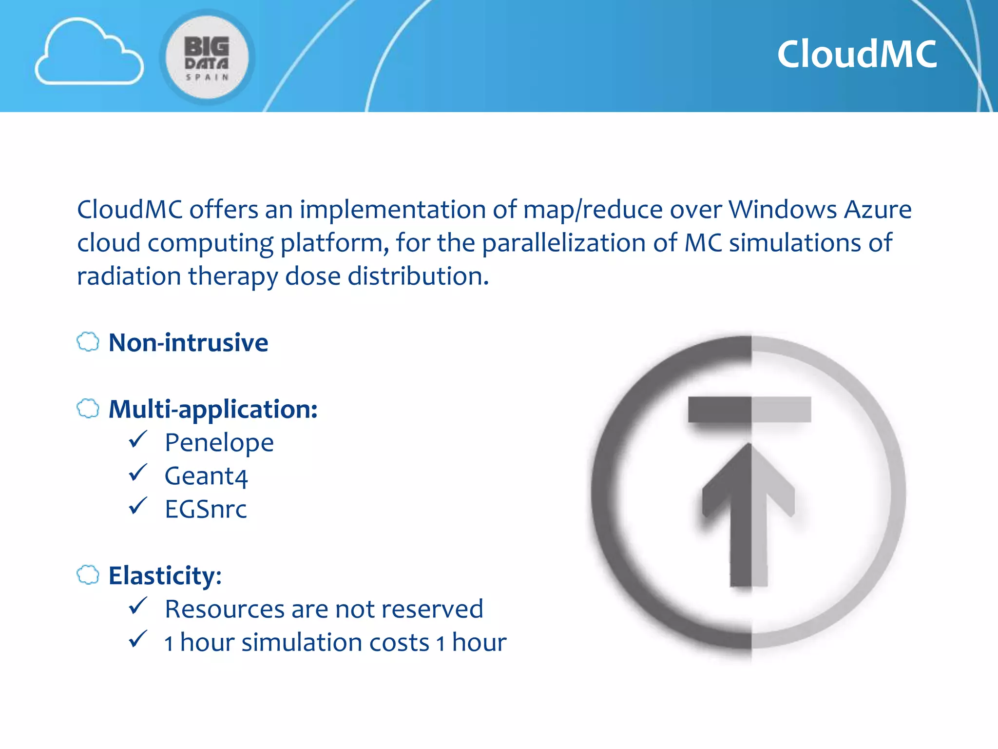 CloudMC


CloudMC offers an implementation of map/reduce over Windows Azure
cloud computing platform, for the parallelization of MC simulations of
radiation therapy dose distribution.

  Non-intrusive

  Multi-application:
    Penelope
    Geant4
    EGSnrc

  Elasticity:
     Resources are not reserved
     1 hour simulation costs 1 hour
 