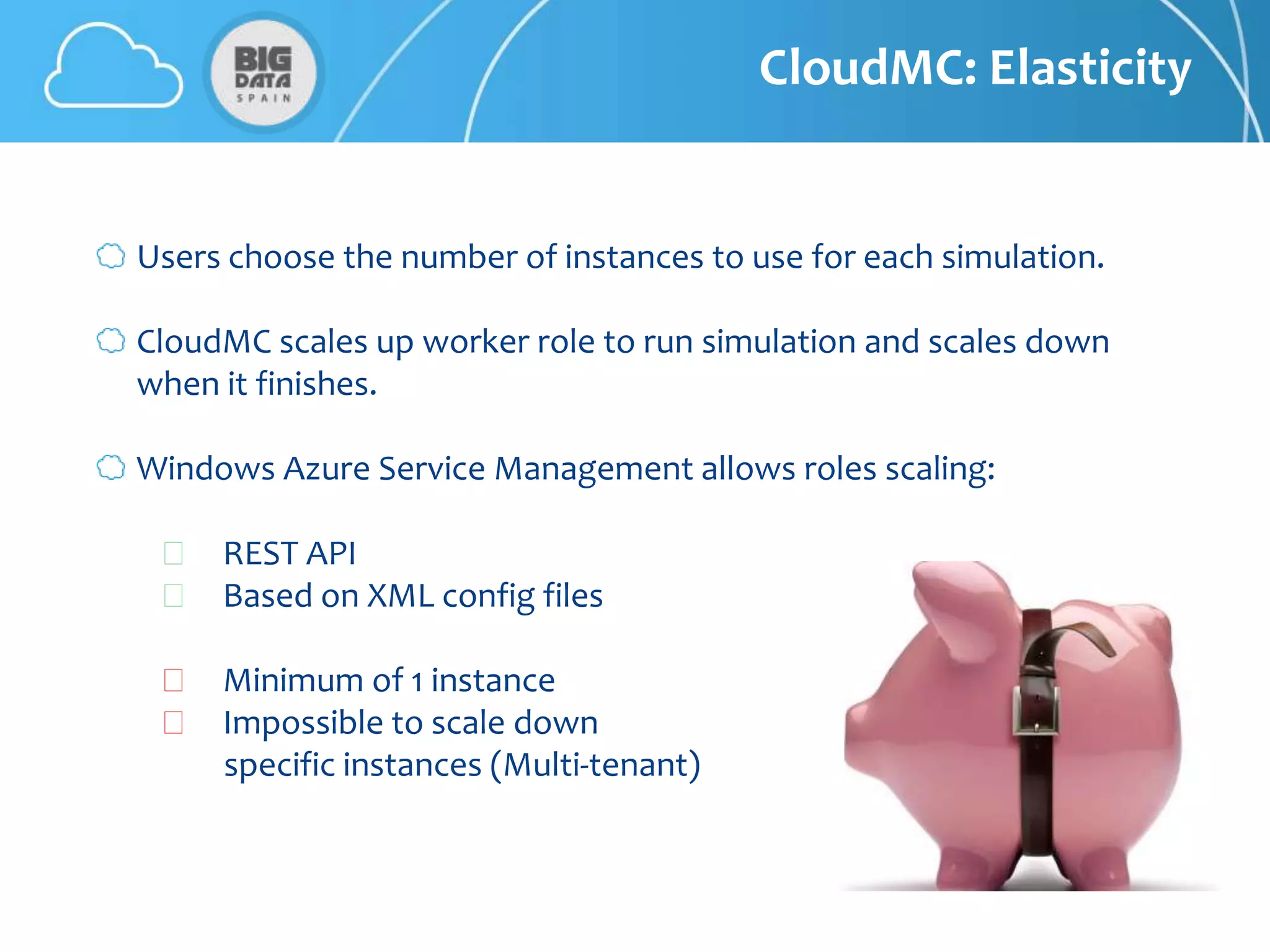 CloudMC: Elasticity


Users choose the number of instances to use for each simulation.

CloudMC scales up worker role to run simulation and scales down
when it finishes.

Windows Azure Service Management allows roles scaling:

  👍 REST API
  👍 Based on XML config files

  👍 Minimum of 1 instance
  👍 Impossible to scale down
    specific instances (Multi-tenant)
 