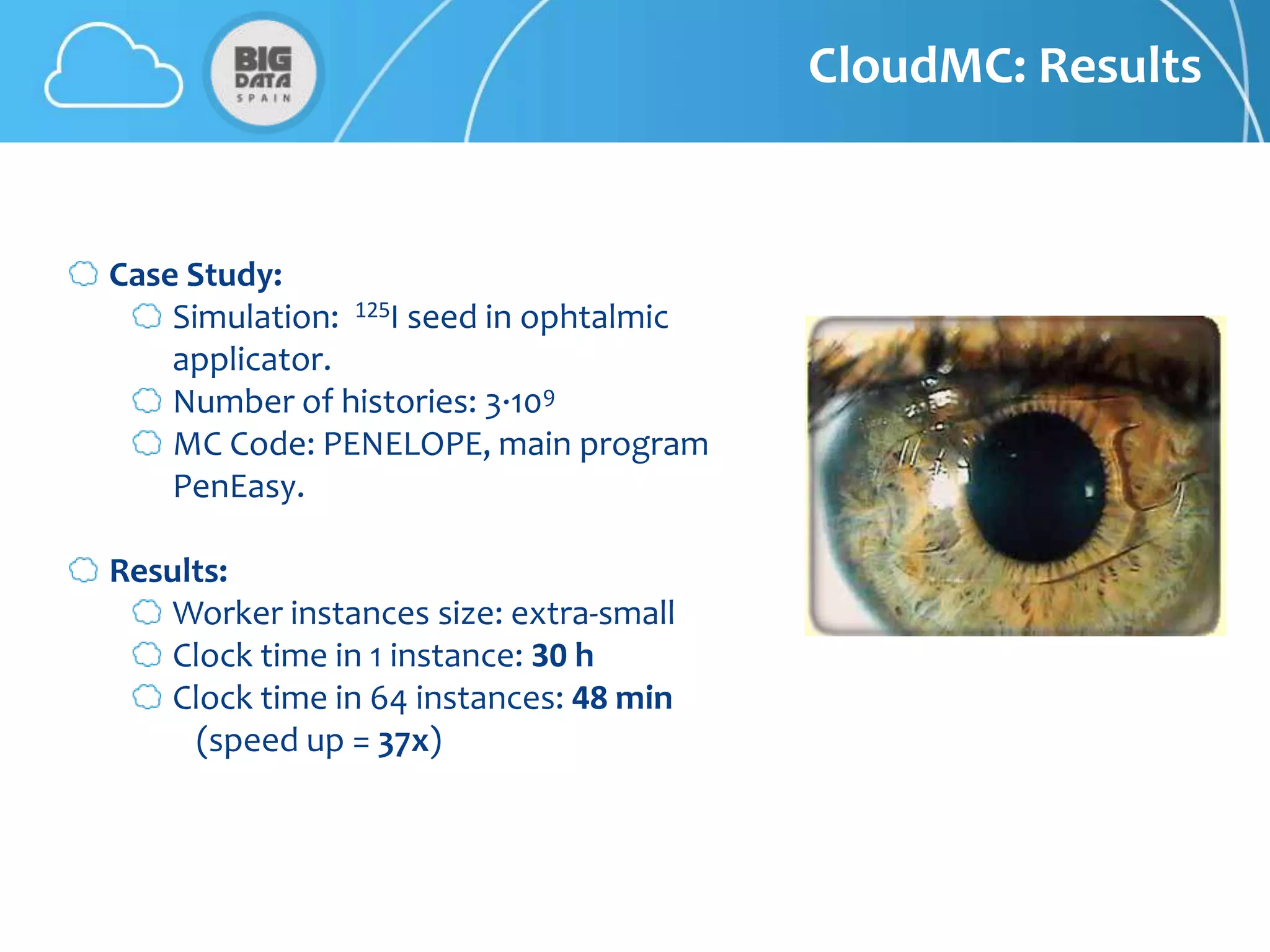 CloudMC: Results


Case Study:
    Simulation: 125I seed in ophtalmic
    applicator.
    Number of histories: 3·109
    MC Code: PENELOPE, main program
    PenEasy.

Results:
   Worker instances size: extra-small
   Clock time in 1 instance: 30 h
   Clock time in 64 instances: 48 min
     (speed up = 37x)
 