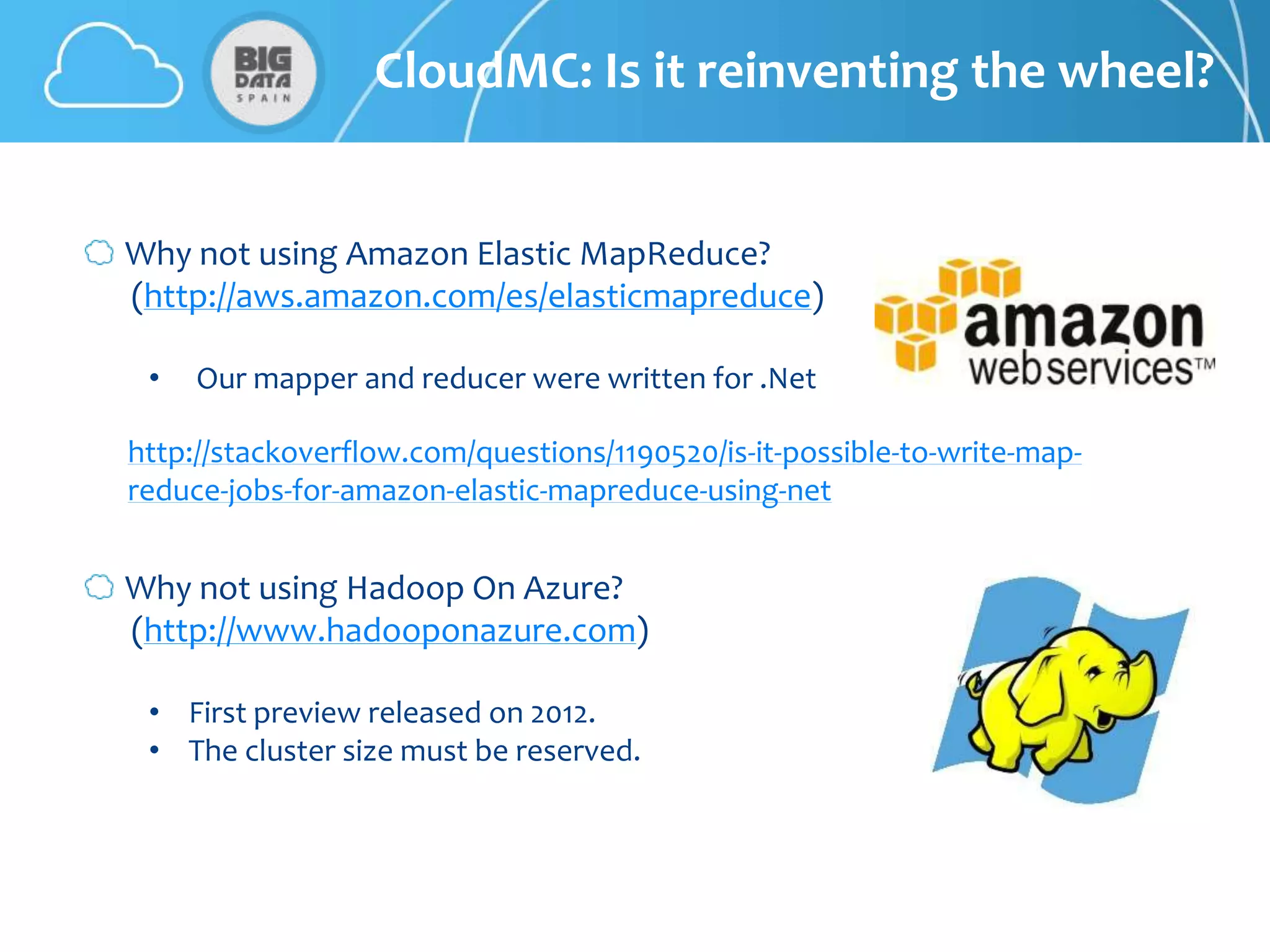 CloudMC: Is it reinventing the wheel?


Why not using Amazon Elastic MapReduce?
(http://aws.amazon.com/es/elasticmapreduce)

 •   Our mapper and reducer were written for .Net

http://stackoverflow.com/questions/1190520/is-it-possible-to-write-map-
reduce-jobs-for-amazon-elastic-mapreduce-using-net


Why not using Hadoop On Azure?
(http://www.hadooponazure.com)

 • First preview released on 2012.
 • The cluster size must be reserved.
 