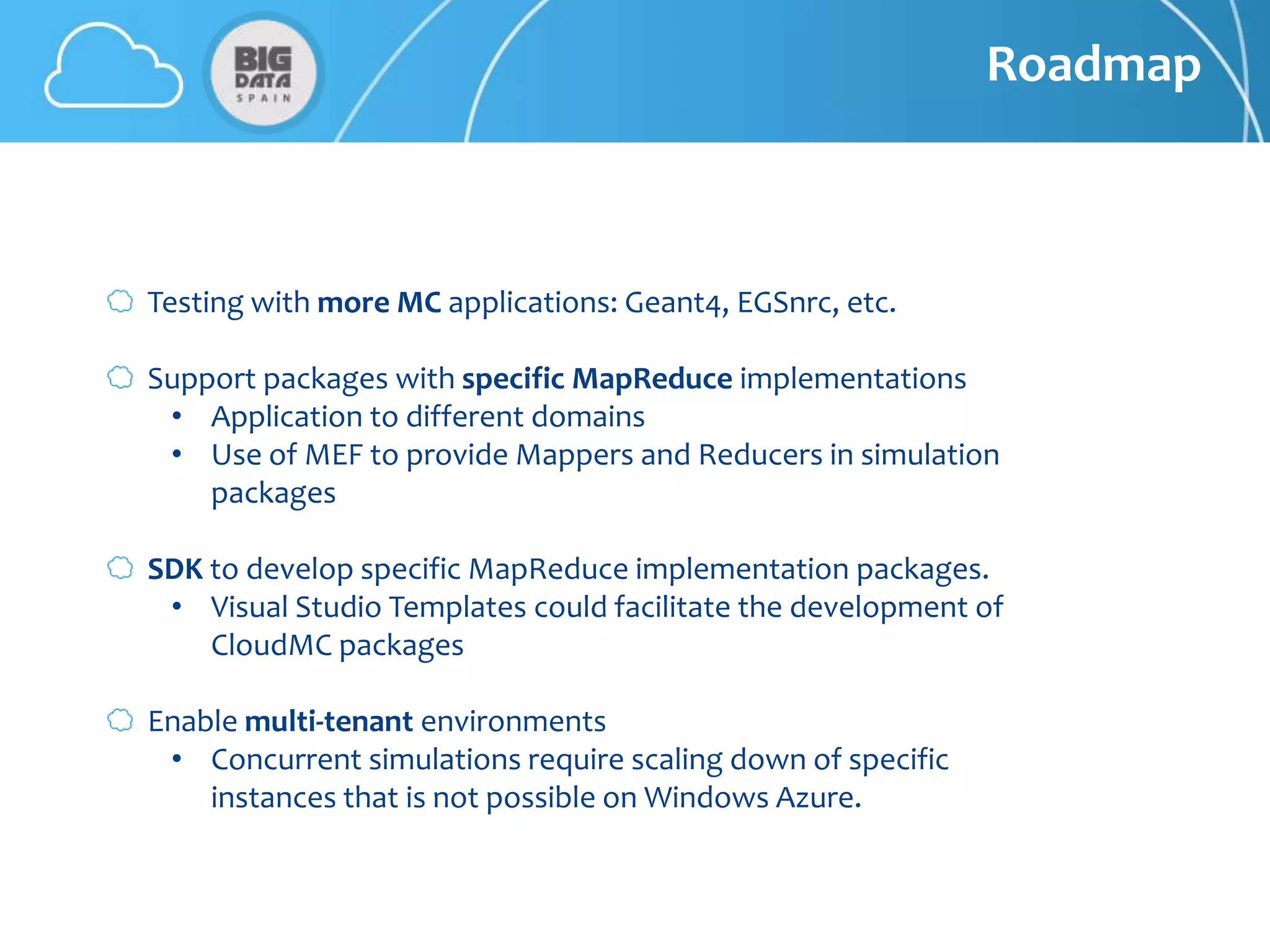 Roadmap



Testing with more MC applications: Geant4, EGSnrc, etc.

Support packages with specific MapReduce implementations
 • Application to different domains
 • Use of MEF to provide Mappers and Reducers in simulation
    packages

SDK to develop specific MapReduce implementation packages.
 • Visual Studio Templates could facilitate the development of
    CloudMC packages

Enable multi-tenant environments
 • Concurrent simulations require scaling down of specific
    instances that is not possible on Windows Azure.
 