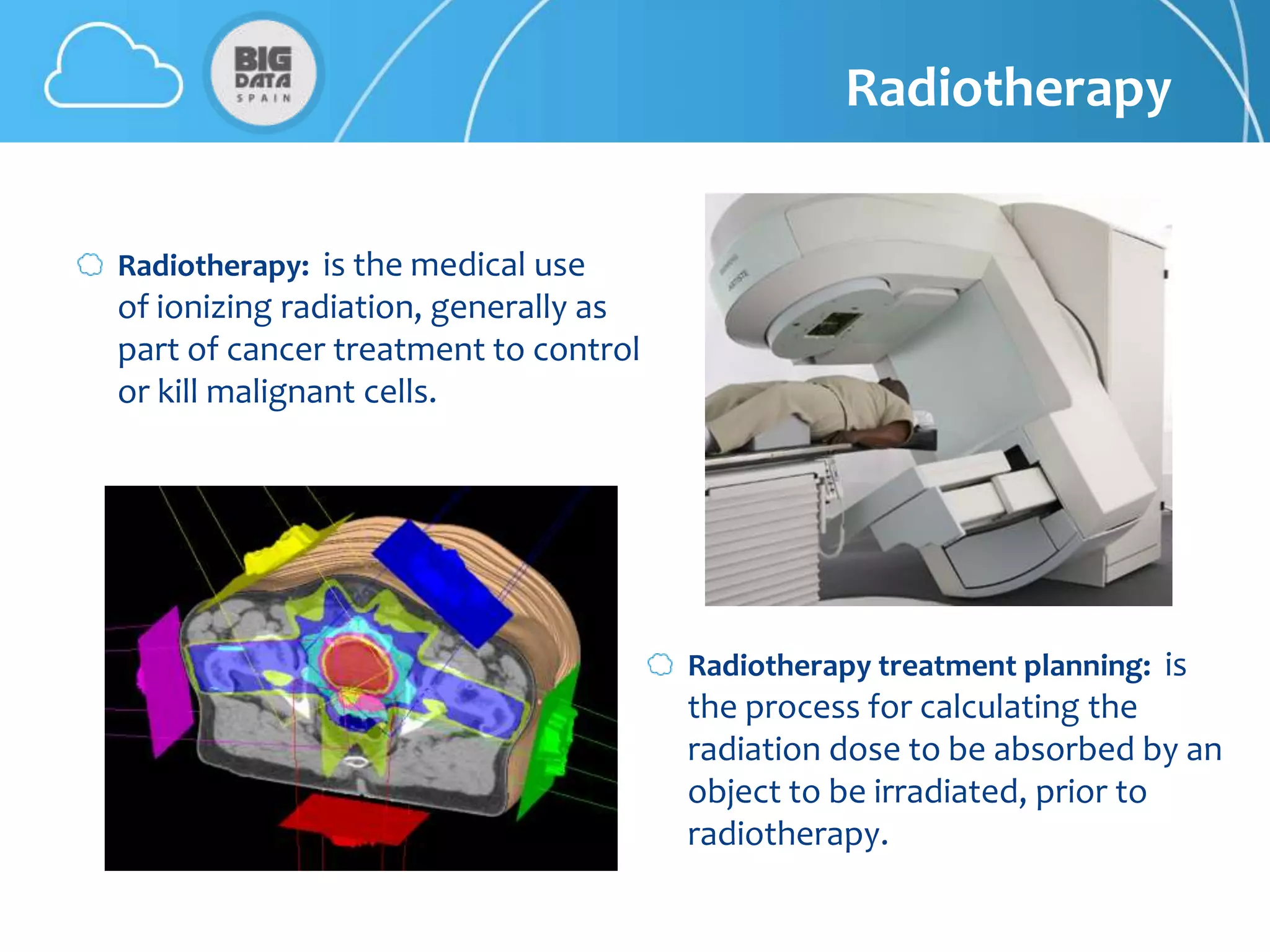 Radiotherapy


Radiotherapy: is the medical use
of ionizing radiation, generally as
part of cancer treatment to control
or kill malignant cells.




                                      Radiotherapy treatment planning: is
                                      the process for calculating the
                                      radiation dose to be absorbed by an
                                      object to be irradiated, prior to
                                      radiotherapy.
 