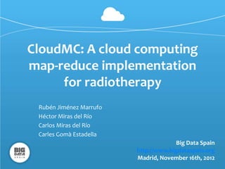 CloudMC: A cloud computing
map-reduce implementation
     for radiotherapy
 Rubén Jiménez Marrufo
 Héctor Miras del Río
 Carlos Miras del Río
 Carles Gomà Estadella
                                      Big Data Spain
                         http://www.bigdataspain.org
                         Madrid, November 16th, 2012
 