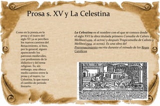 Prosa s. XV y La Celestina 
Como en la poesía,en la 
prosa y el teatro del 
siglo XV ya se perciben 
los nuevos caminos del 
Renacimiento, si bien, 
por lo general, siguen 
apareciendo los 
patrones medievales, 
con predominio de lo 
didáctico y del tema 
religioso. Es, sin 
embargo, una obra a 
medio camino entre la 
prosa y el teatro, La 
Celestina, la que marca 
el cambio de periodo 
literario. 
La Celestina es el nombre con el que se conoce desde 
el siglo XVI la obra titulada primero Comedia de Calisto y 
Melibea(1499, 16 actos) y después Tragicomedia de Calisto y 
Melibea(1502, 21 actos). Es una obra del 
Prerrenacimiento escrita durante el reinado de los Reyes 
Católicos 

