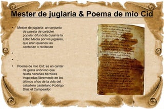Mester de juglaría & Poema de mio Cid 
● Mester de juglaría: un conjunto 
de poesía de carácter 
popular difundida durante la 
Edad Media por los juglares, 
que eran quienes las 
cantaban o recitaban 
● 
● . 
● Poema de mio Cid: es un cantar 
de gesta anónimo que 
relata hazañas heroicas 
inspiradas libremente en los 
últimos años de la vida del 
caballero castellano Rodrigo 
Díaz el Campeador. 
 