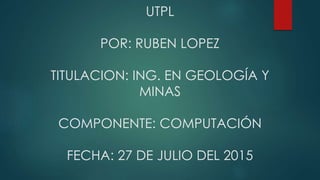 UTPL
POR: RUBEN LOPEZ
TITULACION: ING. EN GEOLOGÍA Y
MINAS
COMPONENTE: COMPUTACIÓN
FECHA: 27 DE JULIO DEL 2015
 