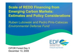 Scale of REDD Financing from
Emerging Carbon Markets:
Estimates and Policy Considerations
Ruben Lubowski and Pedro Piris-Cabezas
Environmental Defense Fund




CIFOR Forest Day 3
December 13, 2009
 