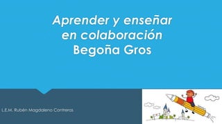 Aprender y enseñar 
en colaboración 
Begoña Gros 
L.E.M. Rubén Magdaleno Contreras 
 