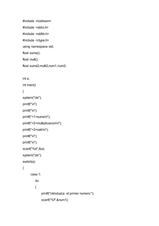 #include <iostream>
#include <stdio.h>
#include <stdlib.h>
#include <ctype.h>
using namespace std;
float suma();
float mult();
float suma2,multi2,num1,num2;
int a;
int main()
{
system("cls");
printf("n");
printf("n");
printf("<1>suman");
printf("<2>multiplicacionn");
printf("<3>salirn");
printf("n");
printf("n");
scanf("%d",&a);
system("cls");
switch(a)
{
case 1:
do
{
printf("introduzca el primer numero:");
scanf("%f",&num1);
 