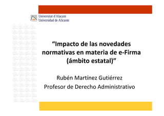 “Impacto de las novedades
normativas en materia de e-Firma
(ámbito estatal)”
Rubén Martínez Gutiérrez
Profesor de Derecho Administrativo
 