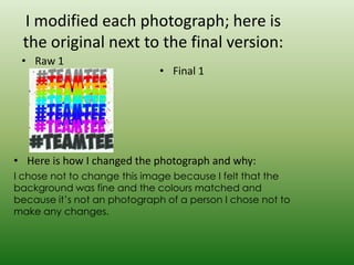I modified each photograph; here is
 the original next to the final version:
 • Raw 1
                              • Final 1




• Here is how I changed the photograph and why:
I chose not to change this image because I felt that the
background was fine and the colours matched and
because it’s not an photograph of a person I chose not to
make any changes.
 