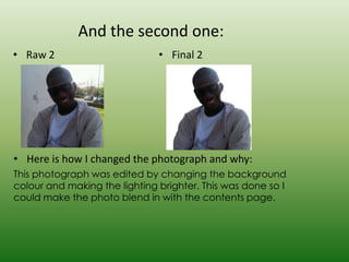 And the second one:
• Raw 2                        • Final 2




• Here is how I changed the photograph and why:
This photograph was edited by changing the background
colour and making the lighting brighter. This was done so I
could make the photo blend in with the contents page.
 