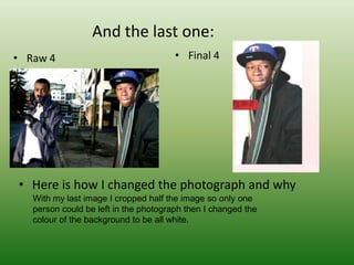And the last one:
• Raw 4                                • Final 4




• Here is how I changed the photograph and why
   With my last image I cropped half the image so only one
   person could be left in the photograph then I changed the
   colour of the background to be all white.
 