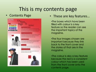 This is my contents page
• Contents Page    • These are key features…
                    •The boxes which have been
                    filled with colour is a key
                    feature so the reader can see
                    the important topics of the
                    magazine.

                    •The four images chosen are
                    important because they link
                    back to the front cover and
                    the stories of that are in the
                    magazine.

                    •The colour is also a key feature
                    because the red is a consistent
                    colour which has been used
                    from the front cover onto the
                    contents page.
 