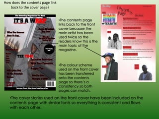 How does the contents page link
   back to the cover page?


                                  •The contents page
                                  links back to the front
                                  cover because the
                                  main artist has been
                                  used twice so the
                                  readers know this is the
                                  main topic of the
                                  magazine.



                                  •The colour scheme
                                  used on the front cover
                                  has been transferred
                                  onto the contents
                                  page so there’s a
                                  consistency so both
                                  pages can match.

   •The cover stories used on the front cover have been included on the
   contents page with similar fonts so everything is consistent and flows
   with each other.
 