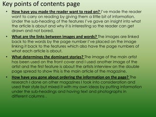 Key points of contents page
 • How have you made the reader want to read on? I’ve made the reader
    want to carry on reading by giving them a little bit of information.
    Under the sub-heading of the features I’ve gave an insight into what
    the article is about and why it is interesting so the reader can get
    drawn and not bored.
 • What are the links between images and words? The images are linked
    back to the words by the page number I’ve placed on the image
    linking it back to the features which also have the page numbers of
    what each article is about.
 • What determines the dominant stories? The image of the main artist
    has been used on the front cover and I used another image of the
    artist and the first feature is about the artists interview on the double
    page spread to show this is the main article of the magazine.
 • How have you gone about ordering the information on the page? The
    research I done on other magazines I took into consideration and
    used their style but mixed it with my own ideas by putting information
    under the sub-headings and having text and photographs in
    different columns .
 