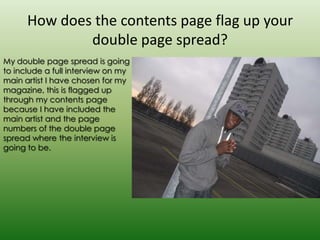 How does the contents page flag up your
              double page spread?
My double page spread is going
to include a full interview on my
main artist I have chosen for my
magazine, this is flagged up
through my contents page
because I have included the
main artist and the page
numbers of the double page
spread where the interview is
going to be.
 