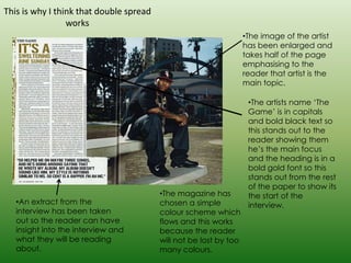 This is why I think that double spread
                 works
                                                                   •The image of the artist
                                                                   has been enlarged and
                                                                   takes half of the page
                                                                   emphasising to the
                                                                   reader that artist is the
                                                                   main topic.

                                                                    •The artists name ‘The
                                                                    Game’ is in capitals
                                                                    and bold black text so
                                                                    this stands out to the
                                                                    reader showing them
                                                                    he’s the main focus
                                                                    and the heading is in a
                                                                    bold gold font so this
                                                                    stands out from the rest
                                                                    of the paper to show its
                                         •The magazine has          the start of the
   •An extract from the                  chosen a simple            interview.
   interview has been taken              colour scheme which
   out so the reader can have            flows and this works
   insight into the interview and        because the reader
   what they will be reading             will not be lost by too
   about.                                many colours.
 