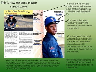 This is how my double page                               •The use of two images
        spread works                                     emphasise who the main
                                                         focus of the magazine is
                                                         and who the interview is
                                                         on.


                                                          •The use of the word
                                                          ‘Exclusive’ draws the
                                                          readers in to know what
                                                          is important.


                                                          •The image of the artist
                                                          wearing blue works with
                                                          the text that has been
                                                          placed around it
                                                          because the font colour
                                                          is blue so it stands out to
                                                          the reader.



   •The use of the same font works because there is a    •The yellow background on
   consistency on the double page spread to keep the     the title helps because it
   reader, reading so they don’t get distracted by too   helps the title stand out to
   many things happening.                                the reader.
 