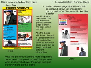 This is my re-drafted contents page                        • Key modifications from feedback:
 •    Cover Page
                                              •   My first contents page didn’t have a solid
                                                  background colour, so I changed my
                                                  background to ‘red’ because it looked like
                                                  a poster.
                                   •   Also I took some
                                       text out because
                                       the text on my
                                       previous contents
                                       page overtook
                                       the page so I cut
                                       out text.

                               •       Also the boxes
                                       which had the text
                                       in I added different
                                       colours into the
                                       boxes so each box
                                       could stand out as
                                       they contained
                                       different
        Final
                                       information.

     •Also the pictures used are more organised
     because on the previous draft the pictures                           Draft 1
     were scattered all over the page and just
     put anywhere on the page.
 