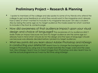 Preliminary Project – Research & Planning
•    I spoke to members of the college and also spoke to some of my friends who attend the
    college to get some feedback on what they would want in the magazine and I already
    had a idea of what I wanted to include in my magazine because I am also a student.
    Also by being the same age as my target audience this made easier for what I wanted
    to include in the front & contents page.
• How did awareness of that audience impact upon your visual
  design and choice of language? The awareness of my audience didn’t
    really make an impact because me and my target audience are the same age so I
    already had in mind what I should do for the design and the type of language I should
    use because was already decided before I picked my target audience.
•   What key points did you learn about Adobe Photoshop and InDesign
    in constructing your artefacts? I learnt how to change the background of an
    image in Photoshop by using one or two simple tools like the magic ward and the Lasso
    tool. Also InDesign I learnt how to import images from Photoshop and also I learnt how to
    use the actual programme as it was my first time using InDesign.
 